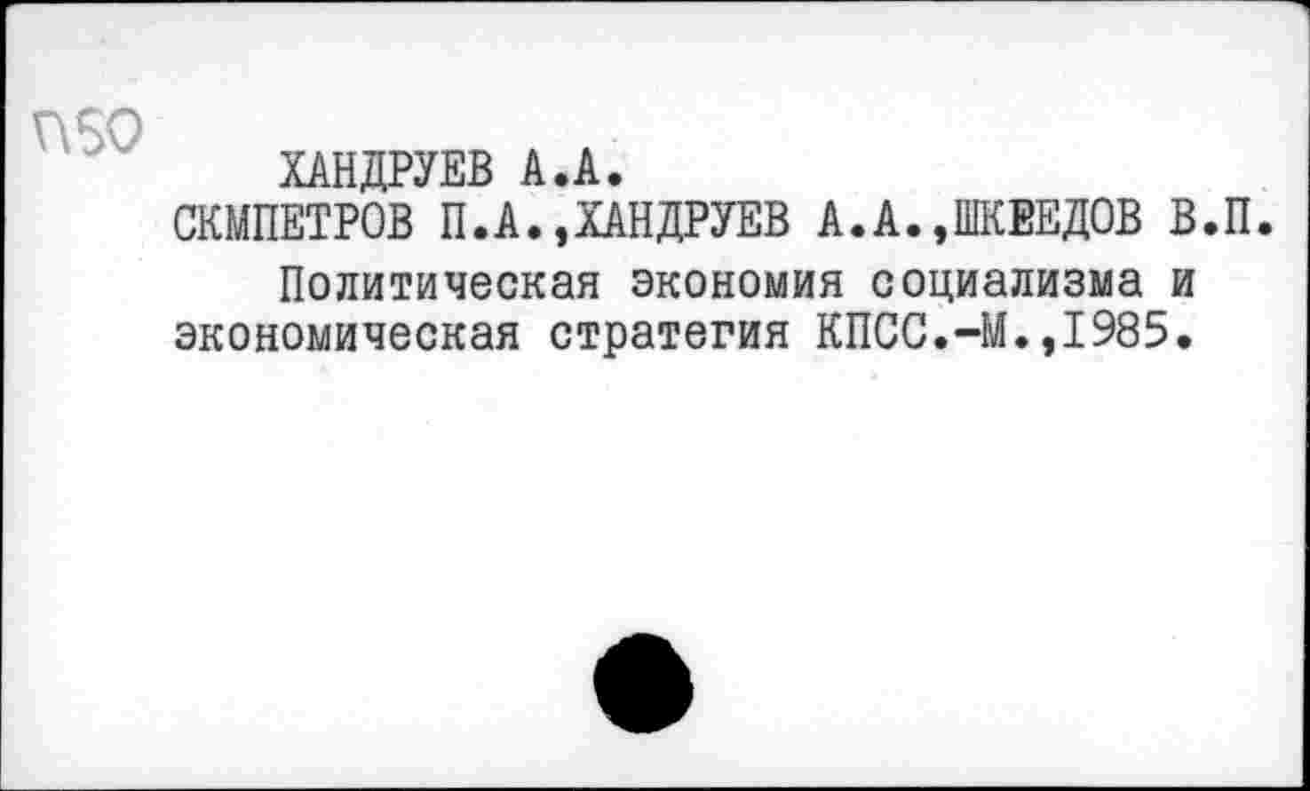 ﻿ХАНДРУЕВ А.А.
СКМПЕТРОВ П.А.,ХАНДРУЕВ А.А..ШКЕЕДОВ В.П Политическая экономия социализма и
экономическая стратегия КПСС.-М.,1985.